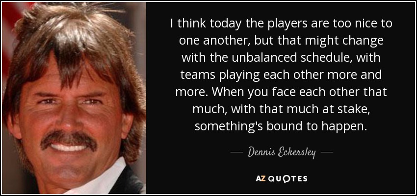 I think today the players are too nice to one another, but that might change with the unbalanced schedule, with teams playing each other more and more. When you face each other that much, with that much at stake, something's bound to happen. - Dennis Eckersley