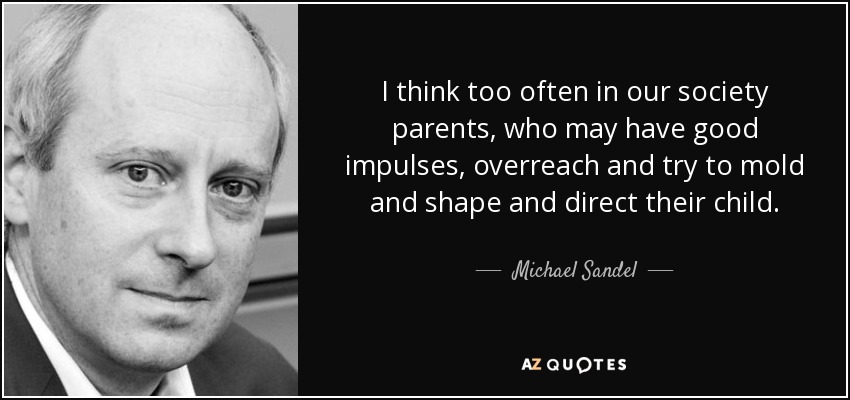 I think too often in our society parents, who may have good impulses, overreach and try to mold and shape and direct their child. - Michael Sandel