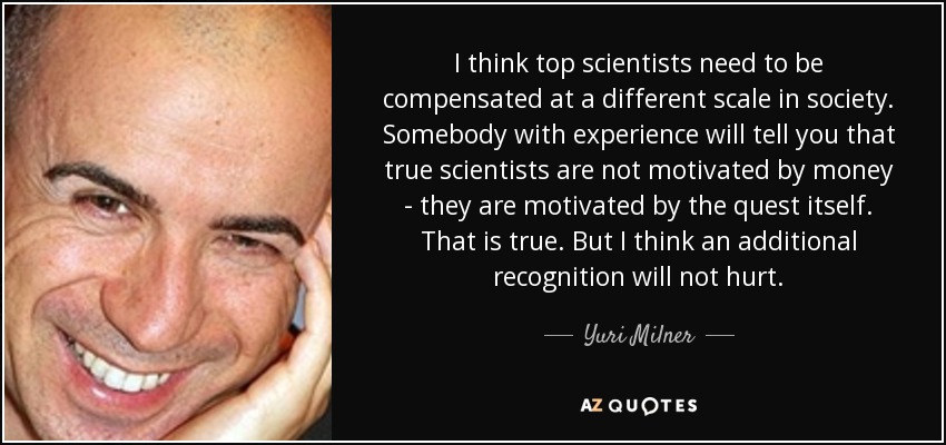 I think top scientists need to be compensated at a different scale in society. Somebody with experience will tell you that true scientists are not motivated by money - they are motivated by the quest itself. That is true. But I think an additional recognition will not hurt. - Yuri Milner