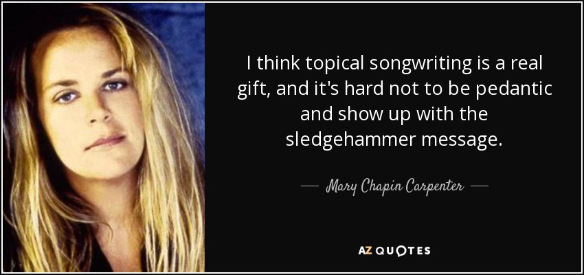 I think topical songwriting is a real gift, and it's hard not to be pedantic and show up with the sledgehammer message. - Mary Chapin Carpenter