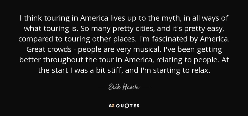 I think touring in America lives up to the myth, in all ways of what touring is. So many pretty cities, and it's pretty easy, compared to touring other places. I'm fascinated by America. Great crowds - people are very musical. I've been getting better throughout the tour in America, relating to people. At the start I was a bit stiff, and I'm starting to relax. - Erik Hassle