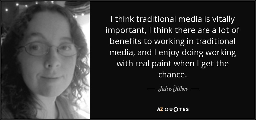 I think traditional media is vitally important, I think there are a lot of benefits to working in traditional media, and I enjoy doing working with real paint when I get the chance. - Julie Dillon