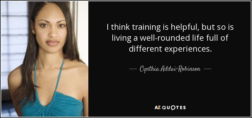 I think training is helpful, but so is living a well-rounded life full of different experiences. - Cynthia Addai-Robinson