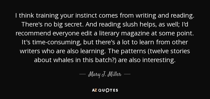 I think training your instinct comes from writing and reading. There's no big secret. And reading slush helps, as well; I'd recommend everyone edit a literary magazine at some point. It's time-consuming, but there's a lot to learn from other writers who are also learning. The patterns (twelve stories about whales in this batch?) are also interesting. - Mary J. Miller