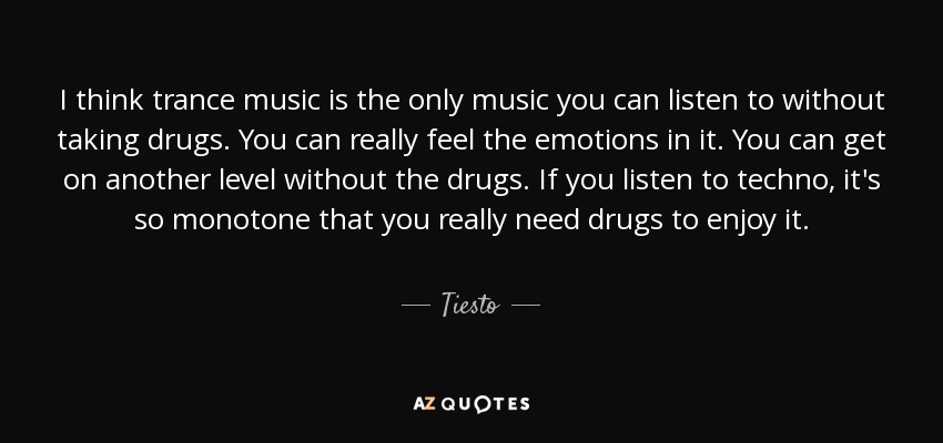 I think trance music is the only music you can listen to without taking drugs. You can really feel the emotions in it. You can get on another level without the drugs. If you listen to techno, it's so monotone that you really need drugs to enjoy it. - Tiesto
