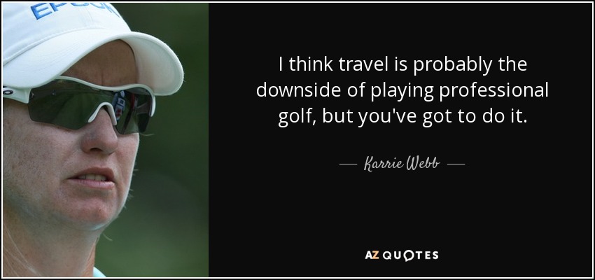 I think travel is probably the downside of playing professional golf, but you've got to do it. - Karrie Webb