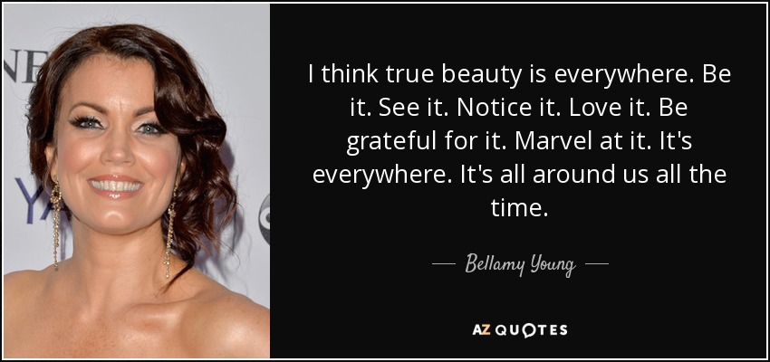I think true beauty is everywhere. Be it. See it. Notice it. Love it. Be grateful for it. Marvel at it. It's everywhere. It's all around us all the time. - Bellamy Young