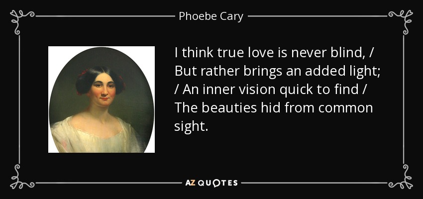I think true love is never blind, / But rather brings an added light; / An inner vision quick to find / The beauties hid from common sight. - Phoebe Cary