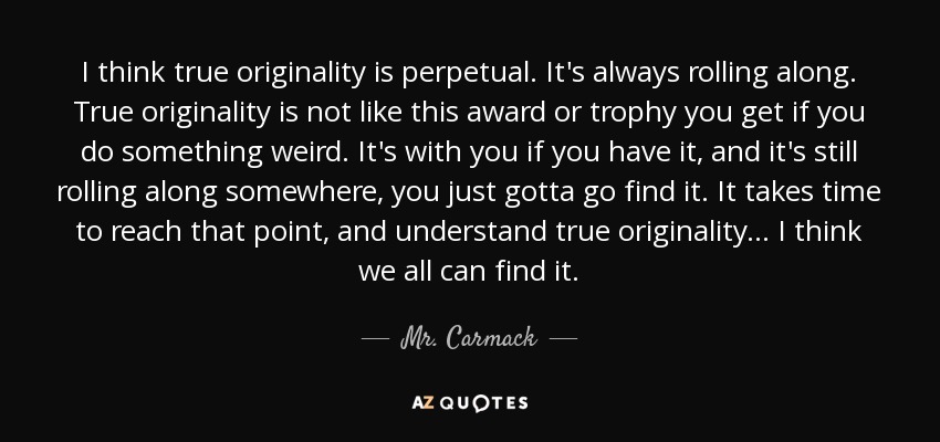 I think true originality is perpetual. It's always rolling along. True originality is not like this award or trophy you get if you do something weird. It's with you if you have it, and it's still rolling along somewhere, you just gotta go find it. It takes time to reach that point, and understand true originality... I think we all can find it. - Mr. Carmack