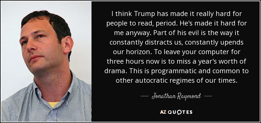 I think Trump has made it really hard for people to read, period. He's made it hard for me anyway. Part of his evil is the way it constantly distracts us, constantly upends our horizon. To leave your computer for three hours now is to miss a year's worth of drama. This is programmatic and common to other autocratic regimes of our times. - Jonathan Raymond