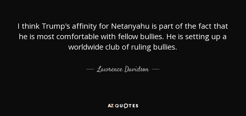 I think Trump's affinity for Netanyahu is part of the fact that he is most comfortable with fellow bullies. He is setting up a worldwide club of ruling bullies. - Lawrence Davidson