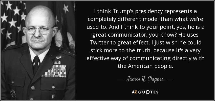 I think Trump's presidency represents a completely different model than what we're used to. And I think to your point, yes, he is a great communicator, you know? He uses Twitter to great effect. I just wish he could stick more to the truth, because it's a very effective way of communicating directly with the American people. - James R. Clapper