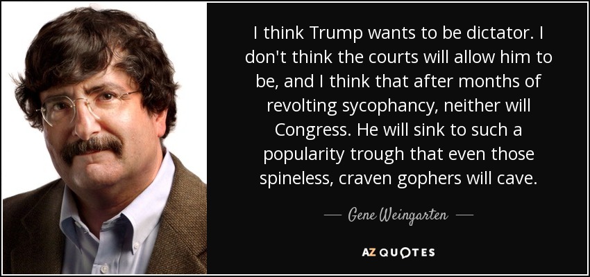 I think Trump wants to be dictator. I don't think the courts will allow him to be, and I think that after months of revolting sycophancy, neither will Congress. He will sink to such a popularity trough that even those spineless, craven gophers will cave. - Gene Weingarten