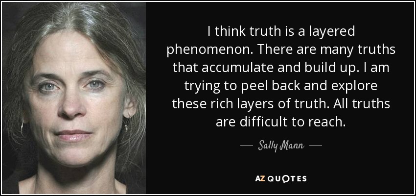 I think truth is a layered phenomenon. There are many truths that accumulate and build up. I am trying to peel back and explore these rich layers of truth. All truths are difficult to reach. - Sally Mann