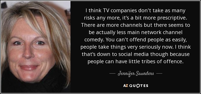 I think TV companies don't take as many risks any more, it's a bit more prescriptive. There are more channels but there seems to be actually less main network channel comedy. You can't offend people as easily, people take things very seriously now. I think that's down to social media though because people can have little tribes of offence. - Jennifer Saunders