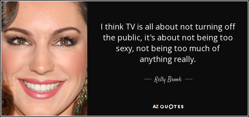 I think TV is all about not turning off the public, it's about not being too sexy, not being too much of anything really. - Kelly Brook