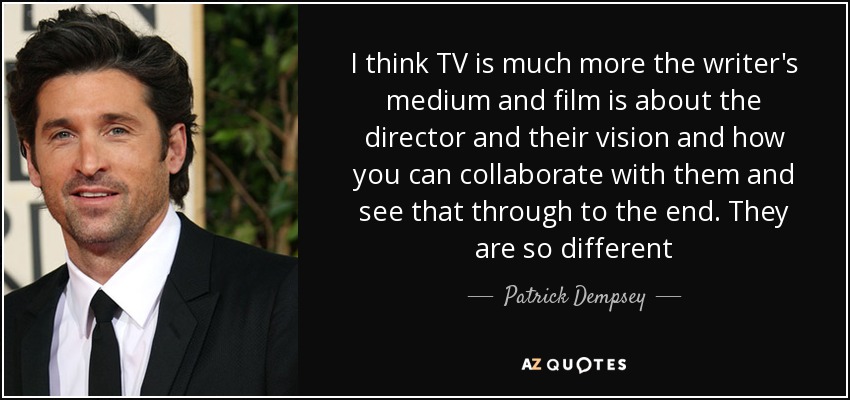 I think TV is much more the writer's medium and film is about the director and their vision and how you can collaborate with them and see that through to the end. They are so different - Patrick Dempsey