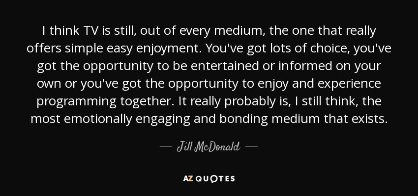 I think TV is still, out of every medium, the one that really offers simple easy enjoyment. You've got lots of choice, you've got the opportunity to be entertained or informed on your own or you've got the opportunity to enjoy and experience programming together. It really probably is, I still think, the most emotionally engaging and bonding medium that exists. - Jill McDonald