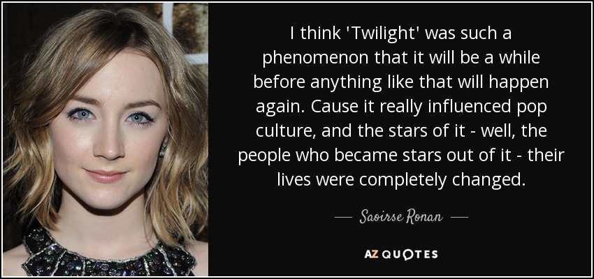 I think 'Twilight' was such a phenomenon that it will be a while before anything like that will happen again. Cause it really influenced pop culture, and the stars of it - well, the people who became stars out of it - their lives were completely changed. - Saoirse Ronan
