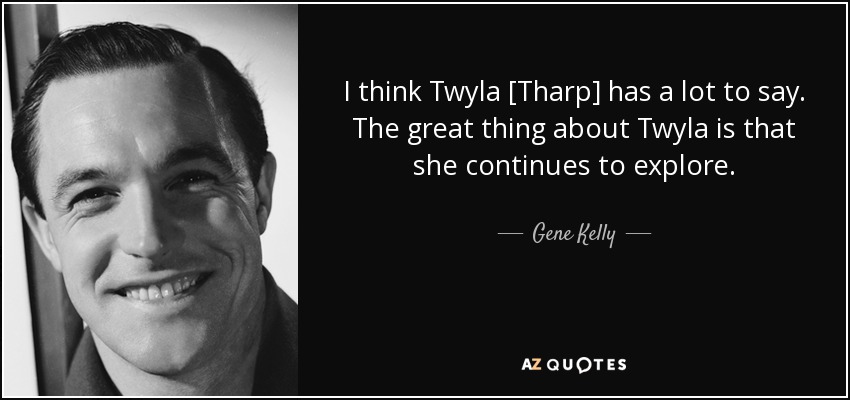 I think Twyla [Tharp] has a lot to say. The great thing about Twyla is that she continues to explore. - Gene Kelly