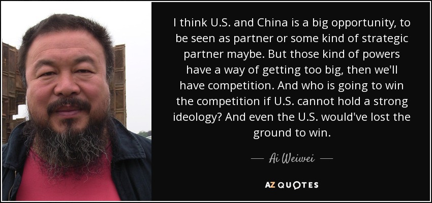 I think U.S. and China is a big opportunity, to be seen as partner or some kind of strategic partner maybe. But those kind of powers have a way of getting too big, then we'll have competition. And who is going to win the competition if U.S. cannot hold a strong ideology? And even the U.S. would've lost the ground to win. - Ai Weiwei