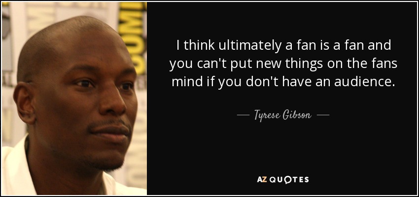 I think ultimately a fan is a fan and you can't put new things on the fans mind if you don't have an audience. - Tyrese Gibson