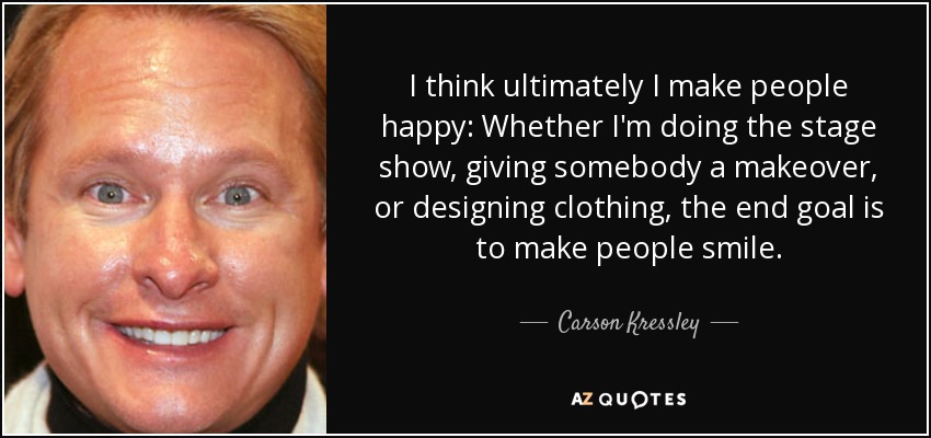 I think ultimately I make people happy: Whether I'm doing the stage show, giving somebody a makeover, or designing clothing, the end goal is to make people smile. - Carson Kressley