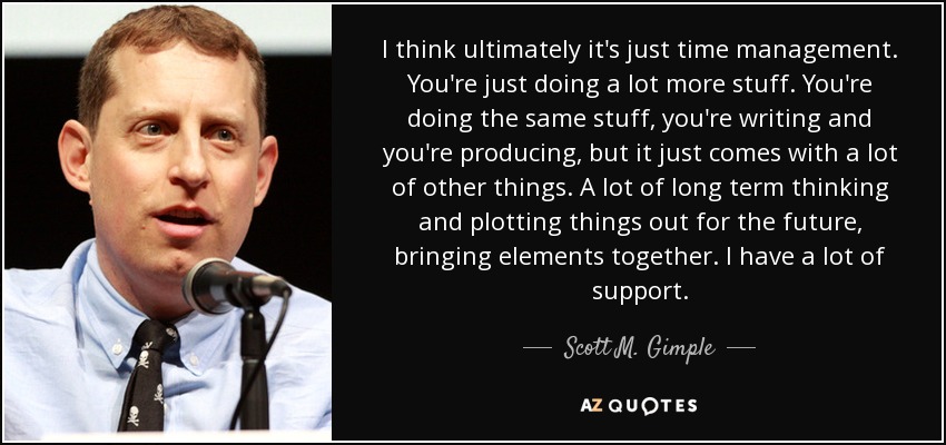 I think ultimately it's just time management. You're just doing a lot more stuff. You're doing the same stuff, you're writing and you're producing, but it just comes with a lot of other things. A lot of long term thinking and plotting things out for the future, bringing elements together. I have a lot of support. - Scott M. Gimple