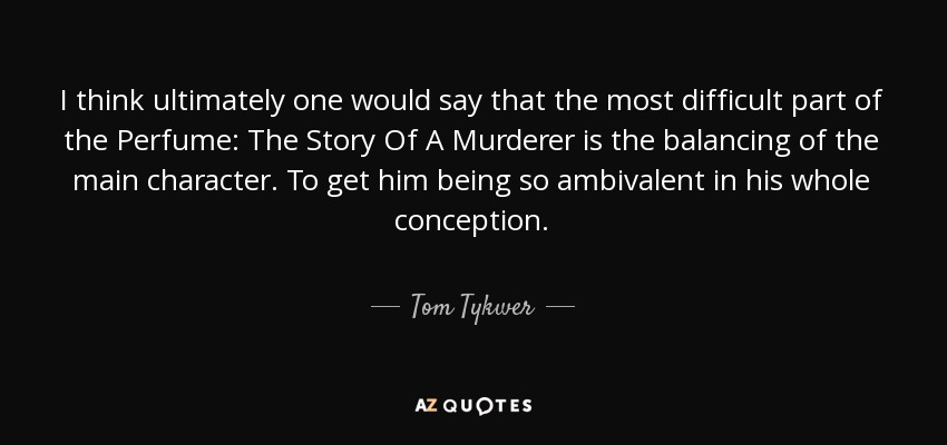 I think ultimately one would say that the most difficult part of the Perfume: The Story Of A Murderer is the balancing of the main character. To get him being so ambivalent in his whole conception. - Tom Tykwer