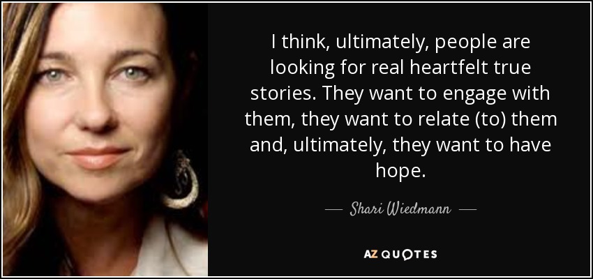 I think, ultimately, people are looking for real heartfelt true stories. They want to engage with them, they want to relate (to) them and, ultimately, they want to have hope. - Shari Wiedmann