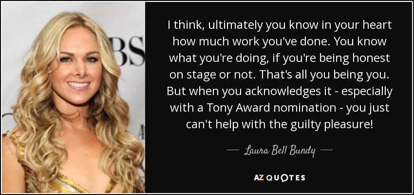 I think, ultimately you know in your heart how much work you've done. You know what you're doing, if you're being honest on stage or not. That's all you being you. But when you acknowledges it - especially with a Tony Award nomination - you just can't help with the guilty pleasure! - Laura Bell Bundy