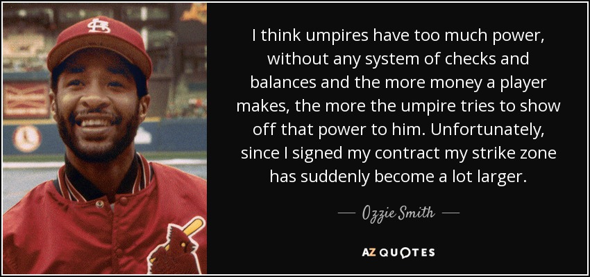 I think umpires have too much power, without any system of checks and balances and the more money a player makes, the more the umpire tries to show off that power to him. Unfortunately, since I signed my contract my strike zone has suddenly become a lot larger. - Ozzie Smith