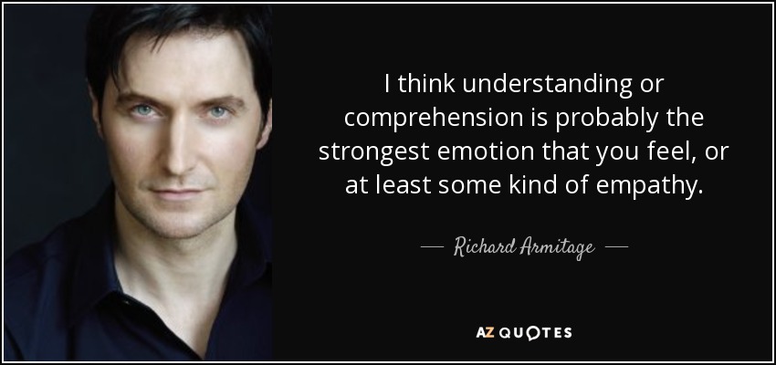 I think understanding or comprehension is probably the strongest emotion that you feel, or at least some kind of empathy. - Richard Armitage