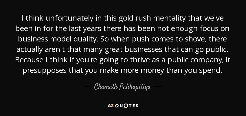 I think unfortunately in this gold rush mentality that we've been in for the last years there has been not enough focus on business model quality. So when push comes to shove, there actually aren't that many great businesses that can go public. Because I think if you're going to thrive as a public company, it presupposes that you make more money than you spend. - Chamath Palihapitiya