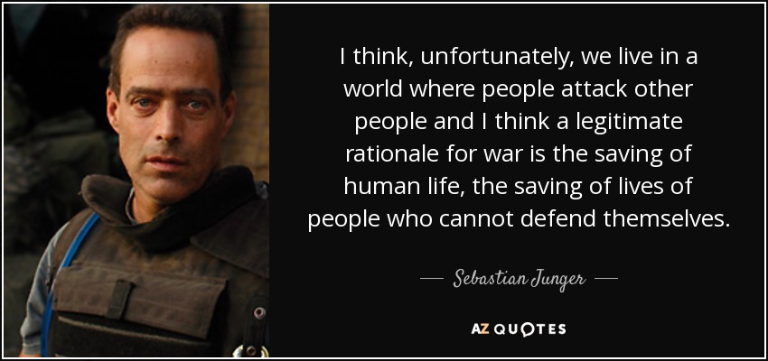 I think, unfortunately, we live in a world where people attack other people and I think a legitimate rationale for war is the saving of human life, the saving of lives of people who cannot defend themselves. - Sebastian Junger
