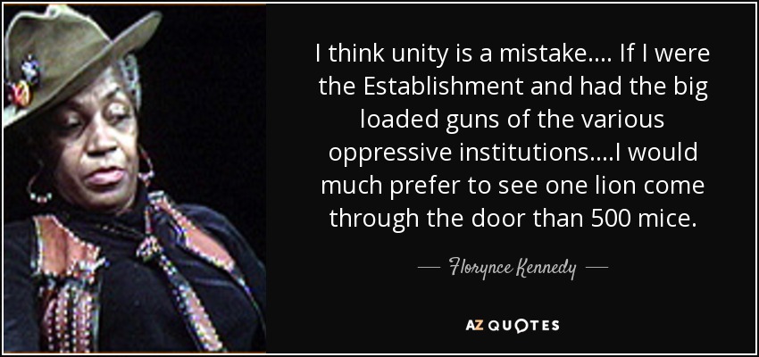 I think unity is a mistake.... If I were the Establishment and had the big loaded guns of the various oppressive institutions....I would much prefer to see one lion come through the door than 500 mice. - Florynce Kennedy