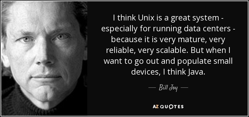 I think Unix is a great system - especially for running data centers - because it is very mature, very reliable, very scalable. But when I want to go out and populate small devices, I think Java. - Bill Joy