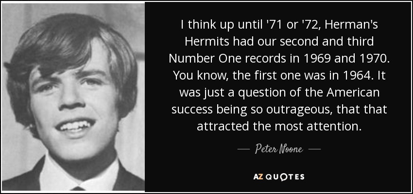 I think up until '71 or '72, Herman's Hermits had our second and third Number One records in 1969 and 1970. You know, the first one was in 1964. It was just a question of the American success being so outrageous, that that attracted the most attention. - Peter Noone