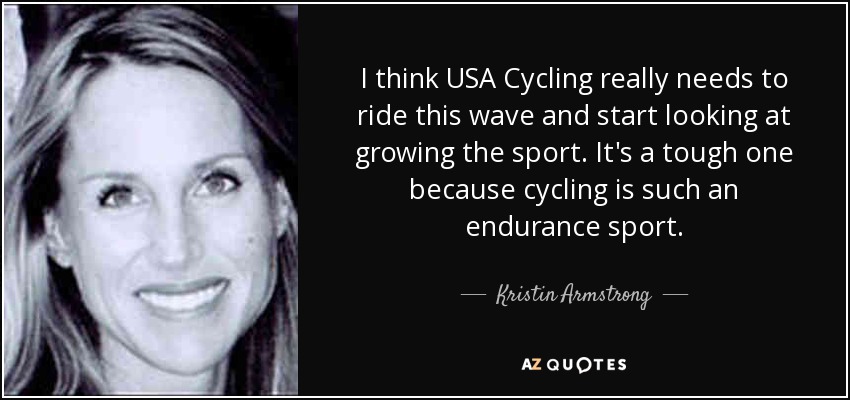 I think USA Cycling really needs to ride this wave and start looking at growing the sport. It's a tough one because cycling is such an endurance sport. - Kristin Armstrong