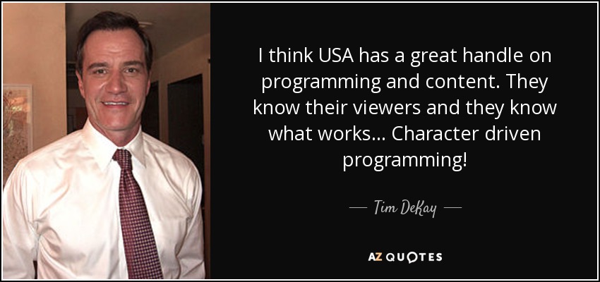 I think USA has a great handle on programming and content. They know their viewers and they know what works... Character driven programming! - Tim DeKay