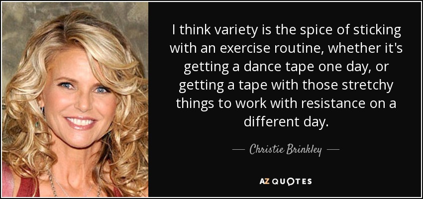 I think variety is the spice of sticking with an exercise routine, whether it's getting a dance tape one day, or getting a tape with those stretchy things to work with resistance on a different day. - Christie Brinkley