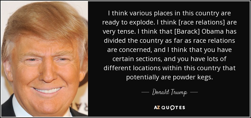 I think various places in this country are ready to explode. I think [race relations] are very tense. I think that [Barack] Obama has divided the country as far as race relations are concerned, and I think that you have certain sections, and you have lots of different locations within this country that potentially are powder kegs. - Donald Trump