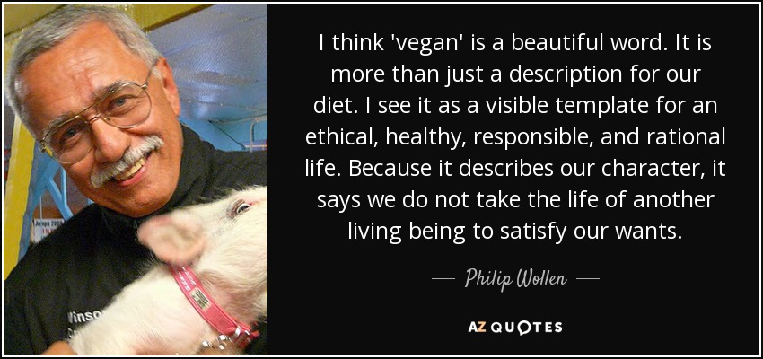 I think 'vegan' is a beautiful word. It is more than just a description for our diet. I see it as a visible template for an ethical, healthy, responsible, and rational life. Because it describes our character, it says we do not take the life of another living being to satisfy our wants. - Philip Wollen