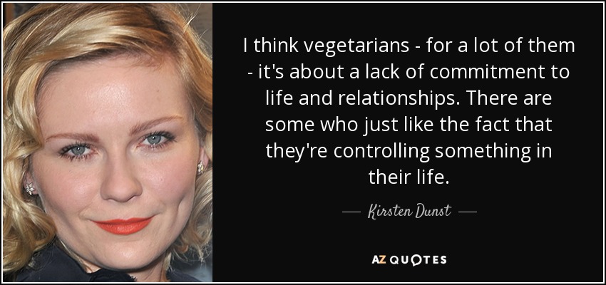 I think vegetarians - for a lot of them - it's about a lack of commitment to life and relationships. There are some who just like the fact that they're controlling something in their life. - Kirsten Dunst