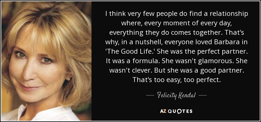 I think very few people do find a relationship where, every moment of every day, everything they do comes together. That's why, in a nutshell, everyone loved Barbara in 'The Good Life.' She was the perfect partner. It was a formula. She wasn't glamorous. She wasn't clever. But she was a good partner. That's too easy, too perfect. - Felicity Kendal