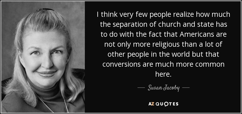 I think very few people realize how much the separation of church and state has to do with the fact that Americans are not only more religious than a lot of other people in the world but that conversions are much more common here. - Susan Jacoby