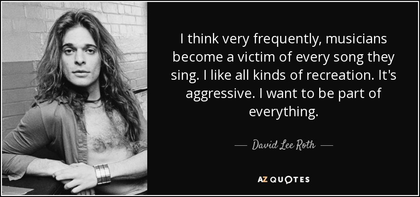 I think very frequently, musicians become a victim of every song they sing. I like all kinds of recreation. It's aggressive. I want to be part of everything. - David Lee Roth