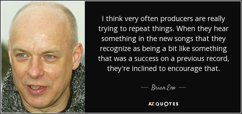 I think very often producers are really trying to repeat things. When they hear something in the new songs that they recognize as being a bit like something that was a success on a previous record, they're inclined to encourage that. - Brian Eno
