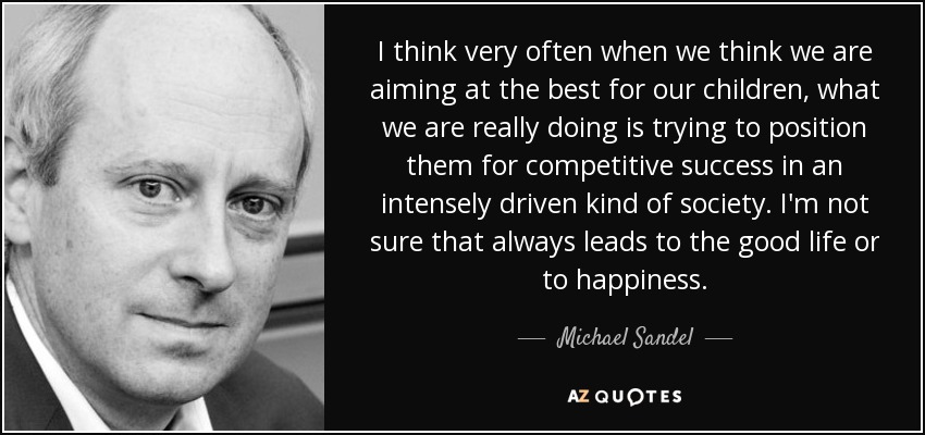 I think very often when we think we are aiming at the best for our children, what we are really doing is trying to position them for competitive success in an intensely driven kind of society. I'm not sure that always leads to the good life or to happiness. - Michael Sandel