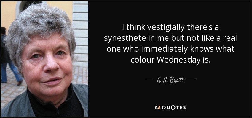 I think vestigially there's a synesthete in me but not like a real one who immediately knows what colour Wednesday is. - A. S. Byatt